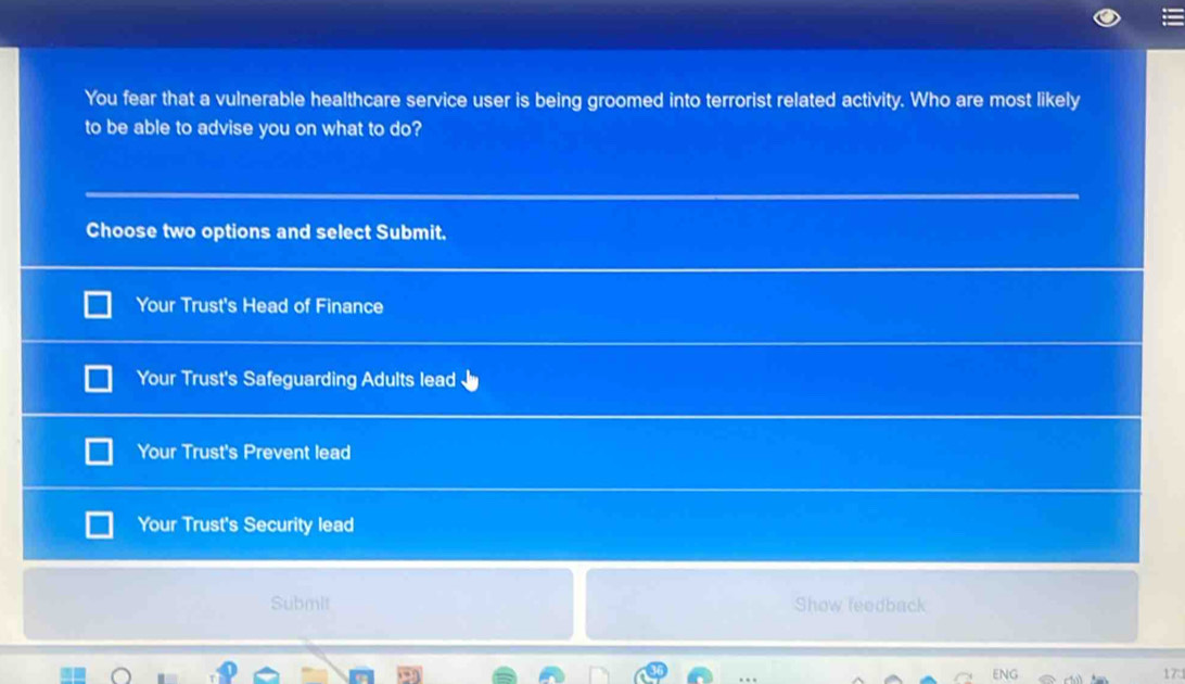 You fear that a vulnerable healthcare service user is being groomed into terrorist related activity. Who are most likely
to be able to advise you on what to do?
Choose two options and select Submit.
Your Trust's Head of Finance
Your Trust's Safeguarding Adults lead
Your Trust's Prevent lead
Your Trust's Security lead
Submit Show feedback
17