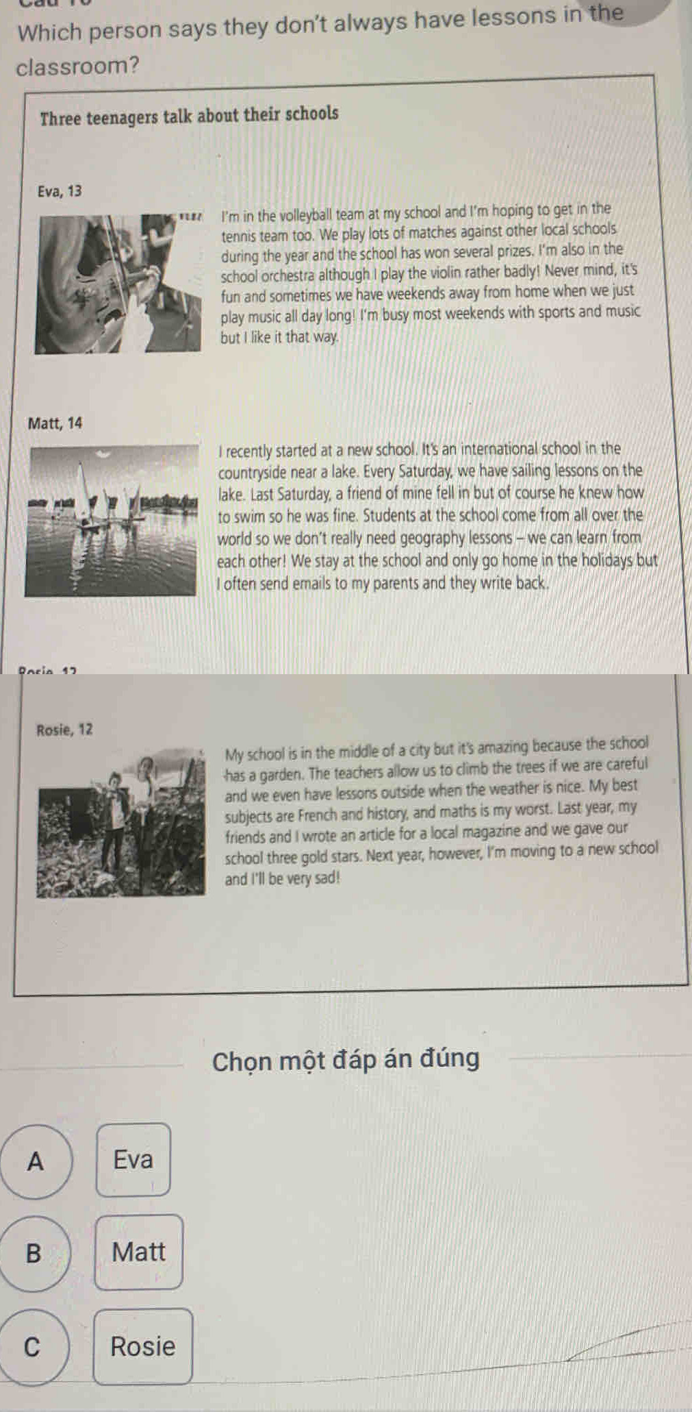 Which person says they don't always have lessons in the
classroom?
Three teenagers talk about their schools
Eva, 13
I'm in the volleyball team at my school and I'm hoping to get in the
tennis team too. We play lots of matches against other local schools.
during the year and the school has won several prizes. I'm also in the
school orchestra although I play the violin rather badly! Never mind, it's
fun and sometimes we have weekends away from home when we just
play music all day long! I'm busy most weekends with sports and music
but I like it that way.
Matt, 14
I recently started at a new school. It's an international school in the
countryside near a lake. Every Saturday, we have sailing lessons on the
lake. Last Saturday, a friend of mine fell in but of course he knew how
to swim so he was fine. Students at the school come from all over the
world so we don’t really need geography lessons - we can learn from
each other! We stay at the school and only go home in the holidays but
I often send emails to my parents and they write back.
Pacia 17
Rosie, 12
My school is in the middle of a city but it's amazing because the school
has a garden. The teachers allow us to climb the trees if we are careful
and we even have lessons outside when the weather is nice. My best
subjects are French and history, and maths is my worst. Last year, my
friends and I wrote an article for a local magazine and we gave our
school three gold stars. Next year, however, I'm moving to a new school
and I'll be very sad!
Chọn một đáp án đúng
A Eva
B Matt
C Rosie