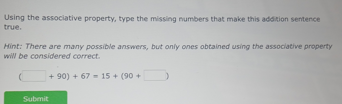 Using the associative property, type the missing numbers that make this addition sentence 
true. 
Hint: There are many possible answers, but only ones obtained using the associative property 
will be considered correct.
(□ +90)+67=15+(90+□ )
Submit