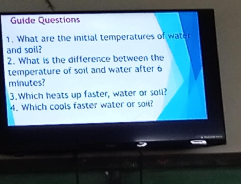 Guide Questions 
1. What are the initial temperatures of water 
and soil? 
2. What is the difference between the 
temperature of soil and water after 6
minutes? 
3.Which heats up faster, water or soil? 
4. Which cools faster water or soil?