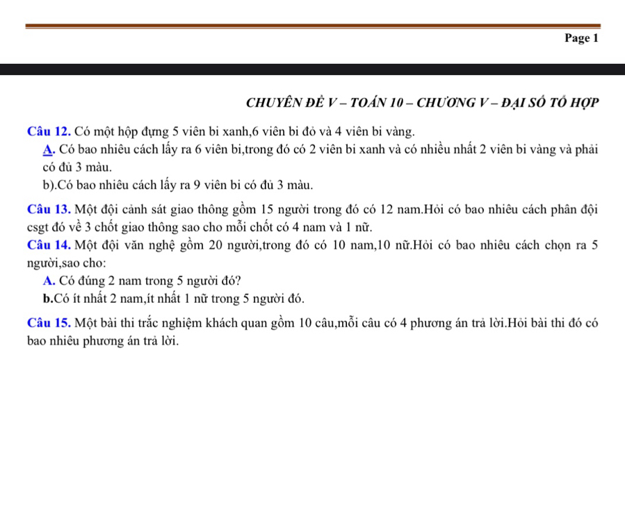 Page 1 
CHUYÊN ĐÈ V - TOÁN 10 - CHươNG V - đẠI SÔ tÔ Hợp 
Câu 12. Có một hộp đựng 5 viên bi xanh, 6 viên bi đỏ và 4 viên bi vàng. 
A. Có bao nhiêu cách lấy ra 6 viên bi,trong đó có 2 viên bi xanh và có nhiều nhất 2 viên bi vàng và phải 
có đủ 3 màu. 
b).Có bao nhiêu cách lấy ra 9 viên bi có đủ 3 màu. 
Câu 13. Một đội cảnh sát giao thông gồm 15 người trong đó có 12 nam.Hỏi có bao nhiêu cách phân đội 
csgt đó về 3 chốt giao thông sao cho mỗi chốt có 4 nam và 1 nữ. 
Câu 14. Một đội văn nghệ gồm 20 người,trong đó có 10 nam, 10 nữ.Hỏi có bao nhiêu cách chọn ra 5
người,sao cho: 
A. Có đúng 2 nam trong 5 người đó? 
b.Có ít nhất 2 nam,ít nhất 1 nữ trong 5 người đó. 
Câu 15. Một bài thi trắc nghiệm khách quan gồm 10 câu,mỗi câu có 4 phương án trả lời.Hỏi bài thi đó có 
bao nhiêu phương án trả lời.