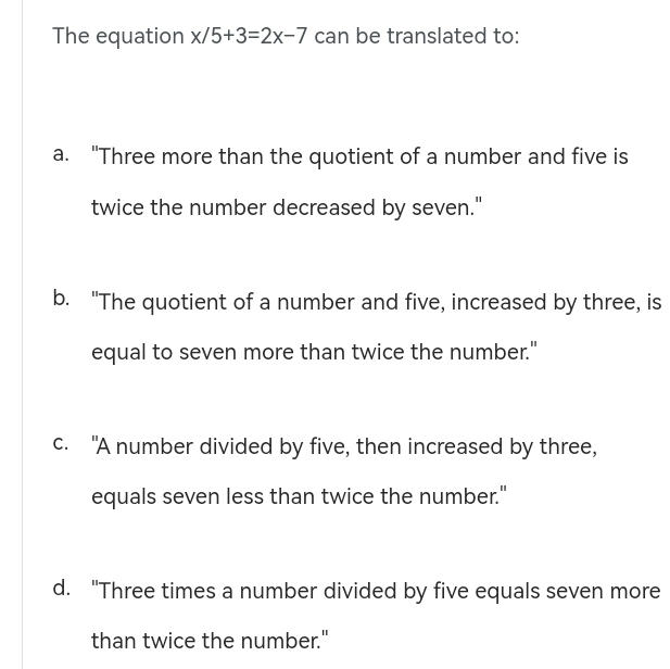 The equation x/5+3=2x-7 can be translated to:
a. "Three more than the quotient of a number and five is
twice the number decreased by seven."
b. "The quotient of a number and five, increased by three, is
equal to seven more than twice the number."
c. "A number divided by five, then increased by three,
equals seven less than twice the number."
d. "Three times a number divided by five equals seven more
than twice the number."