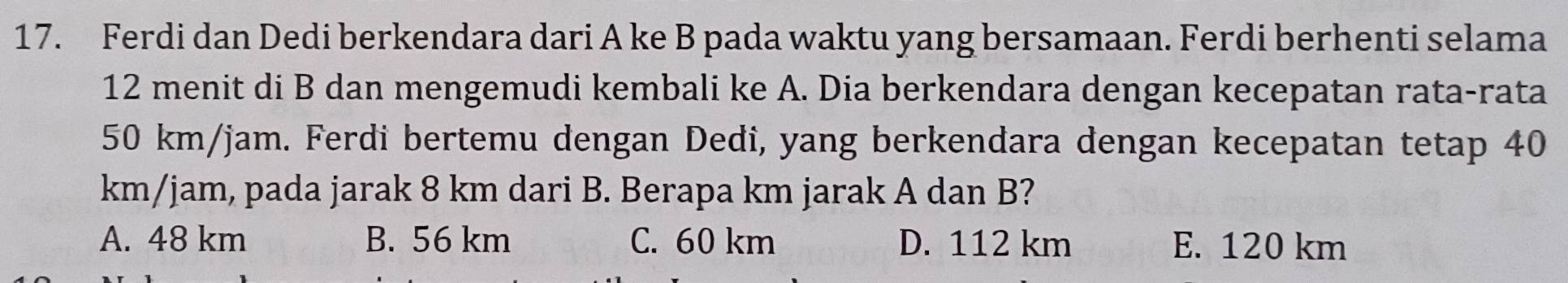 Ferdi dan Dedi berkendara dari A ke B pada waktu yang bersamaan. Ferdi berhenti selama
12 menit di B dan mengemudi kembali ke A. Dia berkendara dengan kecepatan rata-rata
50 km/jam. Ferdi bertemu dengan Dedi, yang berkendara dengan kecepatan tetap 40
km/jam, pada jarak 8 km dari B. Berapa km jarak A dan B?
A. 48 km B. 56 km C. 60 km D. 112 km E. 120 km