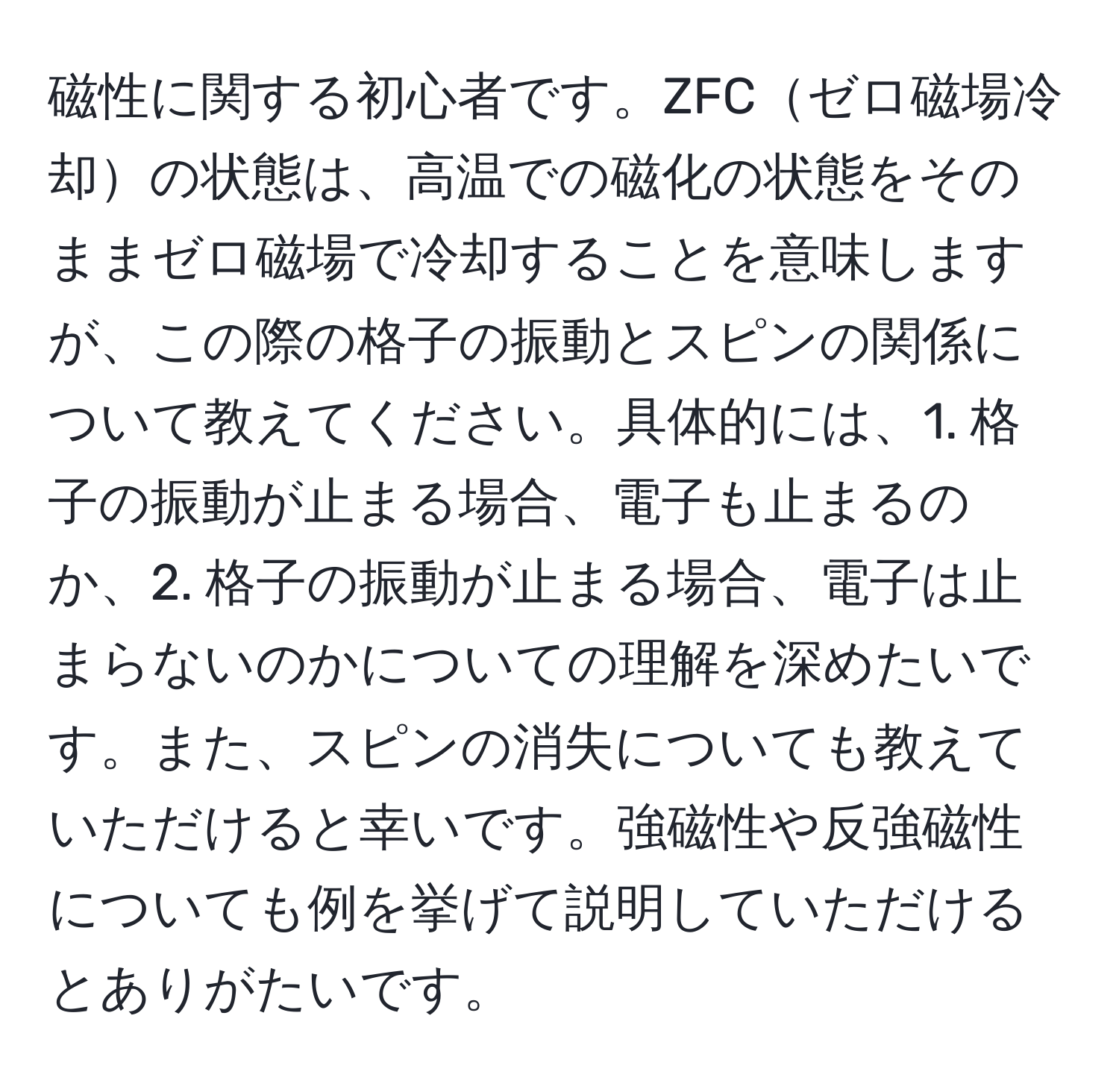 磁性に関する初心者です。ZFCゼロ磁場冷却の状態は、高温での磁化の状態をそのままゼロ磁場で冷却することを意味しますが、この際の格子の振動とスピンの関係について教えてください。具体的には、1. 格子の振動が止まる場合、電子も止まるのか、2. 格子の振動が止まる場合、電子は止まらないのかについての理解を深めたいです。また、スピンの消失についても教えていただけると幸いです。強磁性や反強磁性についても例を挙げて説明していただけるとありがたいです。