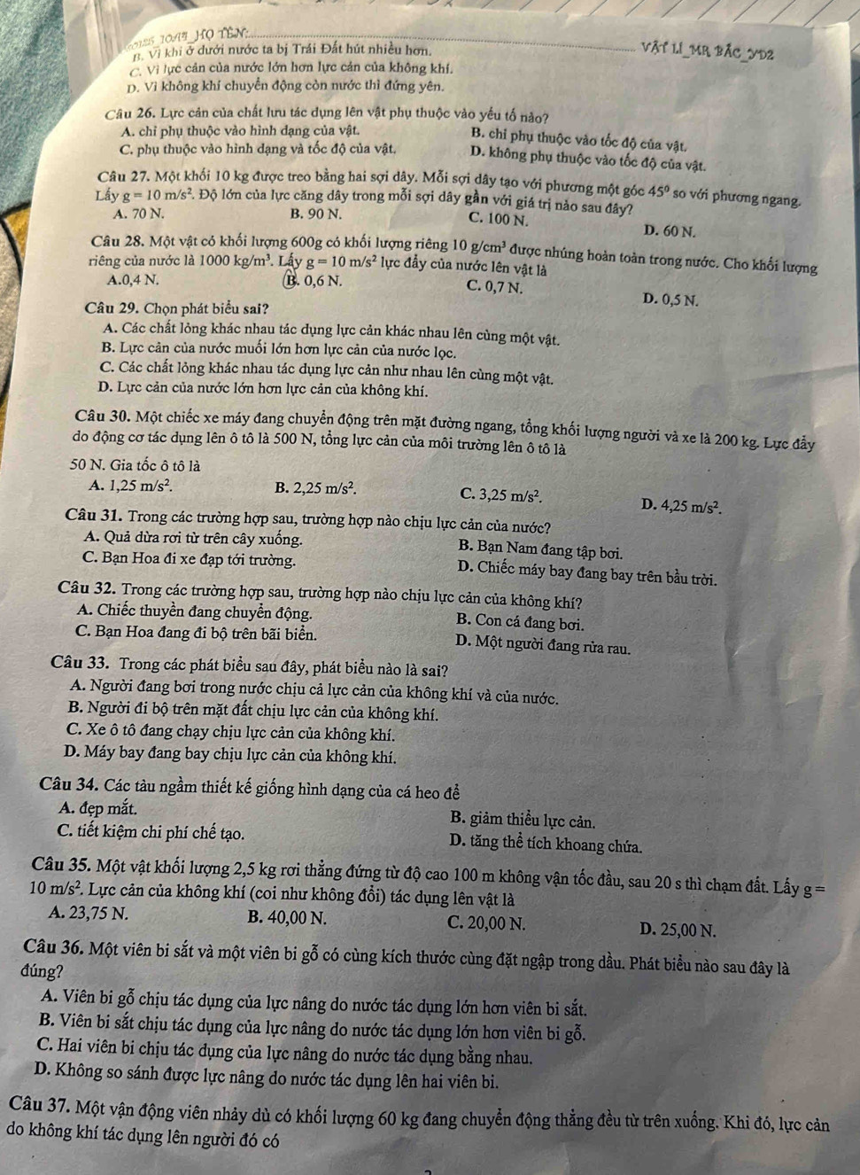 5 10 A  Họ tên _
B. Vì khi ở dưới nước ta bị Trái Đất hút nhiều hơn.
VậT LI_MR BÁC_YD2
C. Vì lực cản của nước lớn hơn lực cản của không khí.
D. Vì không khí chuyển động còn nước thì đứng yên.
Câu 26. Lực cản của chất lưu tác dụng lên vật phụ thuộc vào yếu tố nào?
A. chỉ phụ thuộc vào hình dạng của vật.
B. chỉ phụ thuộc vào tốc độ của vật.
C. phụ thuộc vào hình dạng và tốc độ của vật. D. không phụ thuộc vào tốc độ của vật.
Câu 27. Một khối 10 kg được treo bằng hai sợi dây. Mỗi sợi dây tạo với phương một góc 45° so với phương ngang.
Lấy g=10m/s^2. Độ lớn của lực căng dây trong mỗi sợi dây gần với giá trị nào sau đây?
A. 70 N. B. 90 N.
C. 100 N. D. 60 N.
Câu 28. Một vật có khối lượng 600g có khối lượng riêng 10g/cm^3 được nhúng hoàn toàn trong nước. Cho khối lượng
riêng của nước là 1000kg/m^3. Lấy g=10m/s^2 lực đẩy của nước lên vật là
A.0,4 N. B. 0,6 N. C. 0,7 N. D. 0,5 N.
Câu 29. Chọn phát biểu sai?
A. Các chất lỏng khác nhau tác dụng lực cản khác nhau lên cùng một vật.
B. Lực cản của nước muối lớn hơn lực cản của nước lọc.
C. Các chất lỏng khác nhau tác dụng lực cản như nhau lên cùng một vật.
D. Lực cản của nước lớn hơn lực cản của không khí.
Câu 30. Một chiếc xe máy đang chuyển động trên mặt đường ngang, tổng khối lượng người và xe là 200 kg. Lực đầy
do động cơ tác dụng lên ô tô là 500 N, tổng lực cản của môi trường lên ô tô là
50 N. Gia tốc ô tô là
A. 1,25m/s^2. B. 2,25m/s^2.
C. 3,25m/s^2. D. 4,25m/s^2.
Câu 31. Trong các trường hợp sau, trường hợp nào chịu lực cản của nước?
A. Quả dừa rơi từ trên cây xuống.
B. Bạn Nam đang tập bơi.
C. Bạn Hoa đi xe đạp tới trường. D. Chiếc máy bay đang bay trên bầu trời.
Câu 32. Trong các trường hợp sau, trường hợp nào chịu lực cản của không khí?
A. Chiếc thuyền đang chuyển động.
B. Con cá đang bơi.
C. Bạn Hoa đang đi bộ trên bãi biển. D. Một người đang rửa rau.
Câu 33. Trong các phát biểu sau đây, phát biểu nào là sai?
A. Người đang bơi trong nước chịu cả lực cản của không khí và của nước.
B. Người đi bộ trên mặt đất chịu lực cản của không khí.
C. Xe ô tô đang chạy chịu lực cản của không khí.
D. Máy bay đang bay chịu lực cản của không khí.
Câu 34. Các tàu ngầm thiết kế giống hình dạng của cá heo để
A. đẹp mắt. B. giảm thiều lực cản.
C. tiết kiệm chi phí chế tạo. D. tăng thể tích khoang chứa.
Câu 35. Một vật khối lượng 2,5 kg rơi thẳng đứng từ độ cao 100 m không vận tốc đầu, sau 20 s thì chạm đất. Lấy g =
10m/s^2 F. Lực cản của không khí (coi như không đổi) tác dụng lên vật là
A. 23,75 N. B. 40,00 N. C. 20,00 N. D. 25,00 N.
Câu 36. Một viên bi sắt và một viên bi gỗ có cùng kích thước cùng đặt ngập trong dầu. Phát biểu nào sau đây là
đúng?
A. Viên bi gỗ chịu tác dụng của lực nâng do nước tác dụng lớn hơn viên bi sắt.
B. Viên bi sắt chịu tác dụng của lực nâng do nước tác dụng lớn hơn viên bi gỗ.
C. Hai viên bi chịu tác dụng của lực nâng do nước tác dụng bằng nhau.
D. Không so sánh được lực nâng do nước tác dụng lên hai viên bi.
Câu 37. Một vận động viên nhảy dù có khối lượng 60 kg đang chuyển động thẳng đều từ trên xuống. Khi đó, lực cản
do không khí tác dụng lên người đó có