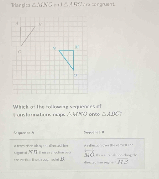 Triangles △ MNO and △ ABC are congruent.
Which of the following sequences of
transformations maps △ MNO onto △ ABC 2
Sequence A Sequence B
A translation along the directed line A reflection over the vertical line
segment overline NB , then a reflection over overleftrightarrow MO ', then a translation along the
the vertical line through point B.
directed line segment overline MB.