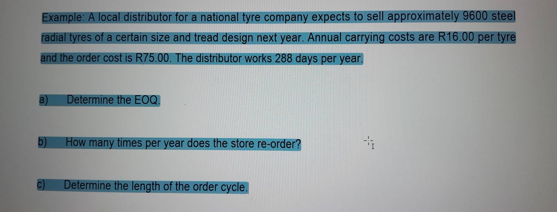 Example: A local distributor for a national tyre company expects to sell approximately 9600 steel 
radial tyres of a certain size and tread design next year. Annual carrying costs are R16.00 per tyre 
and the order cost is R75.00. The distributor works 288 days per year. 
a) Determine the EOQ. 
b) How many times per year does the store re-order? - 1/i frac I
c)___ Determine the length of the order cycle.