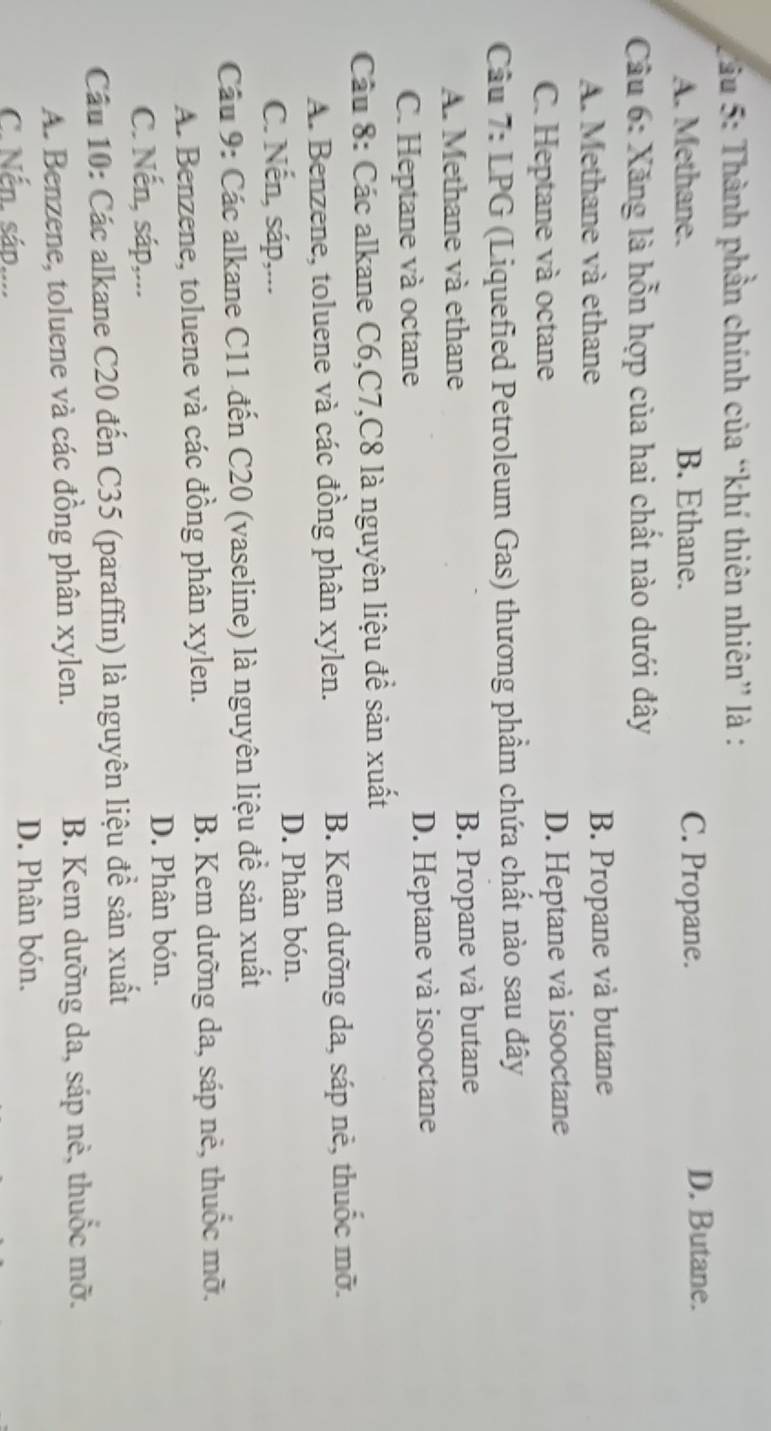 ầu 5: Thành phần chính của “khí thiên nhiên” là :
A. Methane. B. Ethane. C. Propane. D. Butane.
Cầu 6: Xăng là hỗn hợp của hai chất nào dưới đây
A. Methane và ethane B. Propane và butane
C. Heptane và octane D. Heptane và isooctane
Câu 7: LPG (Liquefied Petroleum Gas) thương phẩm chứa chất nào sau đây
A. Methane và ethane B. Propane và butane
C. Heptane và octane D. Heptane và isooctane
Câu 8: Các alkane C6, C7, C8 là nguyên liệu để sản xuất
A. Benzene, toluene và các đồng phân xylen. B. Kem dưỡng da, sáp nẻ, thuốc mỡ.
C. Nến, sáp,...
D. Phân bón.
Cầu 9: Các alkane C11 đến C20 (vaseline) là nguyên liệu đề sản xuất
A. Benzene, toluene và các đồng phân xylen. B. Kem dưỡng da, sáp nẻ, thuốc mỡ.
C. Nến, sáp,...
D. Phân bón.
Cầu 10: Các alkane C20 đến C35 (paraffin) là nguyên liệu đề sản xuất
A. Benzene, toluene và các đồng phân xylen. B. Kem dưỡng da, sáp nẻ, thuốc mỡ.
C. Nến. sáp.... D. Phân bón.