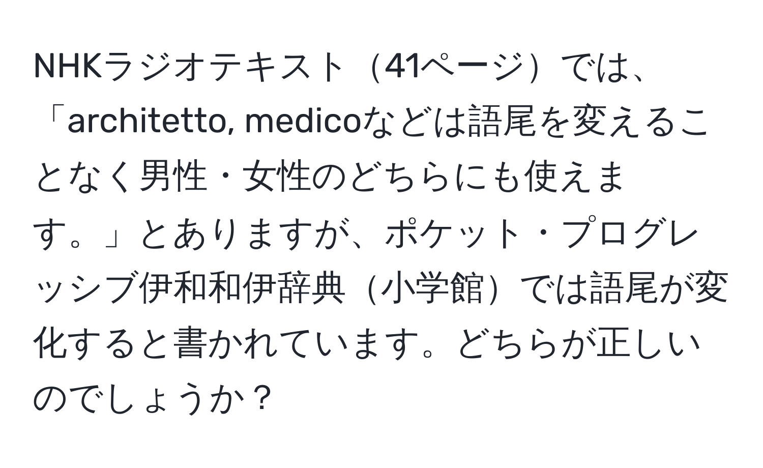 NHKラジオテキスト41ページでは、「architetto, medicoなどは語尾を変えることなく男性・女性のどちらにも使えます。」とありますが、ポケット・プログレッシブ伊和和伊辞典小学館では語尾が変化すると書かれています。どちらが正しいのでしょうか？