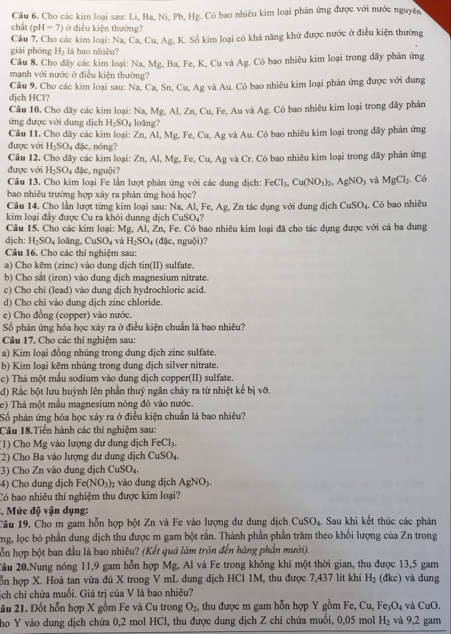 Cho các kim loại sau: Li, Ba, Ni, Pb, Hg. Có bao nhiêu kim loại phản ứng được với nước nguyên
chất (pH=7) ở điều kiện thường?
Câu 7. Cho các kim loại: Na, Ca, Cu, Ag, K. Số kim loại có khả năng khử được nước ở điều kiện thường
giải phóng H_2 là bao nhiêu?
Câu 8. Cho dãy các kim loại: Na, Mg, Ba, Fe, K, Cu và Ag. Có bao nhiêu kim loại trong dãy phản ứng
mạnh với nước ở điều kiện thường?
Câu 9. Cho các kim loại sau: Na, Ca, Sn, Cu, Ag và Au. Có bao nhiêu kim loại phản ứng được với dung
djch HCl?
Câu 10. Cho dãy các kim loại: Na, Mg, Al, Zn, Cu, Fe, Au và Ag;. Có bao nhiêu kim loại trong dãy phản
ứng được với dung dịch H_2SO_4 loãng?
Câu 11. Cho dãy các kim loại: Zn, Al, Mg, Fe, Cu 1, Ag và Au. Có bao nhiêu kim loại trong dãy phản ứng
được với H_2SO_4 đặc, nóng?
Câu 12. Cho dãy các kim loại: Zn, Al, Mg, Fe, Cu, Ag và Cr. Có bao nhiêu kim loại trong dãy phản ứng
được với H_2SO_4dac , nguội?
Câu 13. Cho kim loại Fe lần lượt phản ứng với các dung dịch: FeCl_3,Cu(NO_3)_2,AgNO_3 và MgCl_2. Có
bao nhiêu trường hợp xảy ra phản ứng hoá học?
Câu 14. Cho lần lượt từng kim loại sau: Na, Al, Fe, Ag, Zn tác dụng với dung dịch CuSO_4. Có bao nhiêu
kim loại đầy được Cu ra khỏi dunng dịch CuSO_4 2
Câu 15. Cho các kim loại: Mg, Al, Zn, Fe. Có bao nhiêu kim loại đã cho tác dụng được với cả ba dung
djch: H_2SO_4 loãng, CuSO_4 và H_2SO_4 (đặc, nguội)?
Câu 16. Cho các thí nghiệm sau:
a) Cho kẽm (zinc) vào dung dịch tin(II) sulfate.
b) Cho sắt (iron) vào dung dịch magnesium nitrate.
c) Cho chì (lead) vào dung dịch hydrochloric acid.
d) Cho chì vào dung dịch zinc chloride.
e) Cho đồng (copper) vào nước.
Số phản ứng hóa học xảy ra ở điều kiện chuẩn là bao nhiêu?
Câu 17. Cho các thí nghiệm sau:
a) Kim loại đồng nhúng trong dung dịch zinc sulfate.
b) Kim loại kẽm nhúng trong dung dịch silver nitrate.
c) Thả một mầu sodium vào dung dịch copper(II) sulfate.
d) Rắc bột lưu huỳnh lên phần thuỷ ngân chảy ra từ nhiệt kế bị vỡ.
e) Thả một mẫu magnesium nóng đỏ vào nước.
Số phản ứng hóa học xảy ra ở điều kiện chuẩn là bao nhiêu?
Câu 18.Tiến hành các thí nghiệm sau:
(1) Cho Mg vào lượng dư dung dịch FeCl_3.
(2) Cho Ba vào lượng dư dung dịch CuSO_4.
(3) Cho Zn vào dung dịch CuSO_4.
4) Cho dung dịch Fe(NO_3)_2 vào dung dịch AgNO_3.
Có bao nhiêu thí nghiệm thu được kim loại?
. Mức độ vận dụng:
Câu 19. Cho m gam hỗn hợp bột Zn và Fe vào lượng dư dung dịch  ở CuSO_4 4. Sau khi kết thúc các phản
ng, lọc bỏ phần dung dịch thu được m gam bột rắn. Thành phần phần trăm theo khối lượng của Zn trong
ỗn hợp bột ban đầu là bao nhiêu? (Kết quả làm tròn đến hàng phần mười).
âu 20.Nung nóng 11,9 gam hỗn hợp Mg, Al và Fe trong không khí một thời gian, thu được 13,5 gam
ỗn hợp X. Hoà tan vừa đủ X trong V mL dung dịch HCl 1M, thu được 7,437 lít khí H_2 (đkc) và dung
ích chi chứa muối. Giá trị của V là bao nhiêu?
ầu 21. Đốt hỗn hợp X gồm Fe và Cu trong O_2 , thu được m gam hỗn hợp Y gồm Fe, Cu, Fe_3O_4 và CuO.
ho Y vào dung dịch chứa 0,2 mol HCl, thu được dung dịch Z chi chứa muối, 0,05 mol H_2 và 9,2 gam