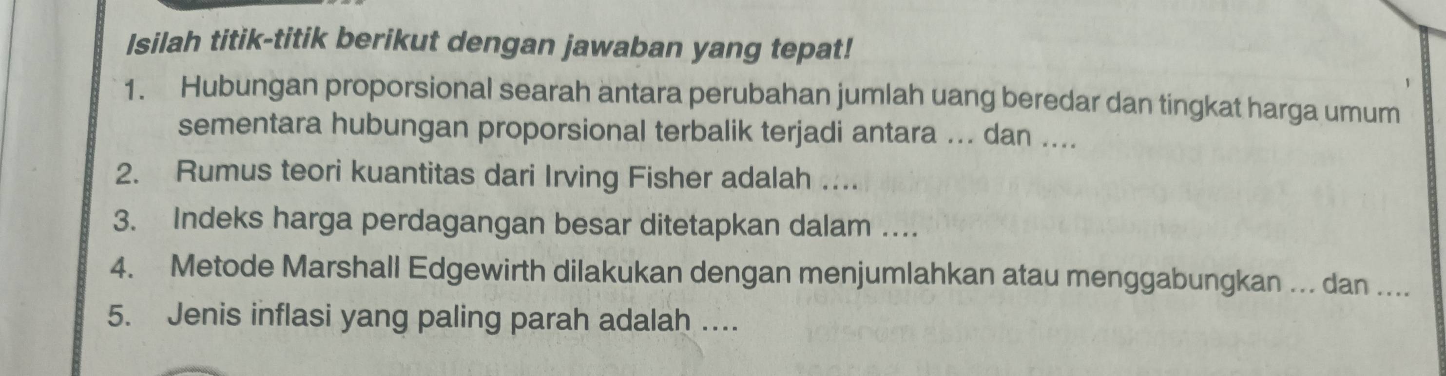 Isilah titik-titik berikut dengan jawaban yang tepat! 
1. Hubungan proporsional searah antara perubahan jumlah uang beredar dan tingkat harga umum 
sementara hubungan proporsional terbalik terjadi antara ... dan .... 
2. Rumus teori kuantitas dari Irving Fisher adalah …. 
3. Indeks harga perdagangan besar ditetapkan dalam .. 
4. Metode Marshall Edgewirth dilakukan dengan menjumlahkan atau menggabungkan ... dan .... 
5. Jenis inflasi yang paling parah adalah ..