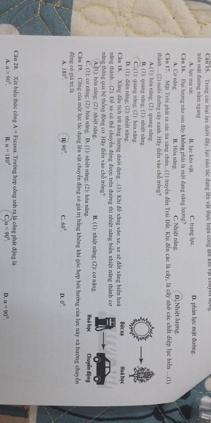 Trong các loại lực dưới đây, lực nào tác dụng lên vật thực hiện công âm khi vật chuycn động
trên mặt đường nằm ngang
A. lực ma sát. B. lực kéo vật. C. trọng lực. D. phản lực mặt đường.
Câu 16. Đại lượng nào sau đây không phải là một dạng năng lượng?
A. Cơ năng. B. Hóa năng. C. Nhiệt năng.
D. Nhiệt lượng.
Câu 17. Mặt Trời phát ra các tia sáng chứa...(1) truyền đến Trái Đất. Khi đến các lá cây, lá cây nhờ các chất diệp lục biến ...(1)
thành ...(2) nuôi dưỡng cây xanh. Hãy điền vào chỗ trống?
A.(1): hóa năng; (2): quang năng.
B. (1): quang năng; (1): nhiệt năng.
C. (1): quang năng; (2): hóa năng.
D. (1): điện năng; (2): nhiệt năng.
Câu 18. Xăng dầu tích trữ năng lượng dưới dạng...(1). Khi đổ xăng vào xe, xe sẽ đốt xăng biến hoá
năng thành...(2). Để xe có thể chuyển động được trên đường thì nhiệt năng biến nhiệt năng thành cơ
năng thông qua hệ thống động cơ. Hãy điền vào chỗ trống?
A.(1): hóa năng; (2): nhiệt năng. B. (1): nhiệt năng; (2): cơ năng.
C. (1): cơ năng; (2): hóa năng. D. (1): nhiệt năng; (2): hóa năng. 
Câu 19. Công của một lực tác dụng lên vật chuyển động có giá trị bằng không khi góc hợp bởi hướng của lực này và hướng chuyển
động có giá trị là
A. 180^0. B. 90^0. C. 60^0. D. 0^0.
Câu 20. Xét biểu thức công A= Fscosα. Trường hợp công snh ra là công phát động là
A. alpha >90^0. B. alpha =180°. C. alpha <90^(0^ D. alpha =90^0).