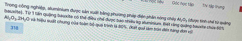 Khu học liệu Góc học tập Thi tập trung
Trong công nghiệp, aluminium được sản xuất bằng phương pháp điện phân nóng chảy
bauxite). Từ 1 tấn quặng bauxite có thể điều chế được bao nhiêu kg aluminium. Biết rằng quặng bauxite chứa 60% AI_2O_3 (được tinh chế từ quặng
Al_2O_3.2H_2 O và hiệu suất chung của toàn bộ quá trình là 80%. (Kết quả làm tròn đến hàng đơn vị).
318