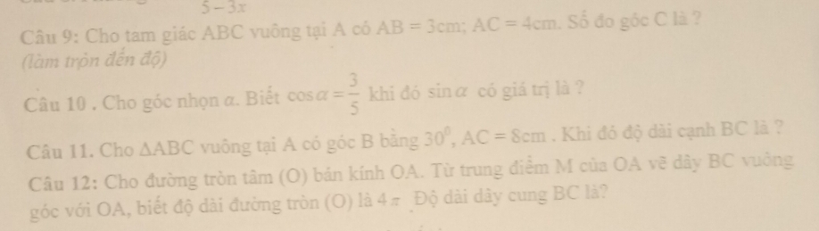 5 - 3x 
Câu 9: Cho tam giác ABC vuông tại A có AB=3cm; AC=4cm. Số đo góc C là ? 
(làm tròn đến độ) 
Câu 10 . Cho góc nhọn a. Biết cos alpha = 3/5  khi đó sinα có giá trị là ? 
Câu 11. Cho △ ABC vuông tại A có góc B băng 30^0, AC=8cm. Khi đó độ dài cạnh BC là ? 
Câu 12: Cho đường tròn tâm 1C 0) bán kính OA. Từ trung điểm M của OA vẽ dây BC vuông 
góc với OA, biết độ dài đường tròn (O) là 4π Độ dài dây cung BC là?