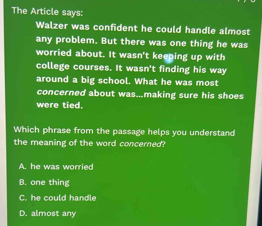 The Article says:
Walzer was confident he could handle almost
any problem. But there was one thing he was
worried about. It wasn't keeping up with
college courses. It wasn't finding his way
around a big school. What he was most
concerned about was.making sure his shoes
were tied.
Which phrase from the passage helps you understand
the meaning of the word concerned?
A. he was worried
B. one thing
C. he could handle
D. almost any