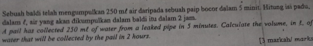 Sebuah baldi telah mengumpulkan 250 mê air daripada sebuah paip bocor dalam 5 minit. Hitung isi padu, 
dalam , air yang akan dikumpulkan dalam baldi itu dalam 2 jam. 
A pail has collected 250 mL of water from a leaked pipe in 5 minutes. Calculate the volume, in L, of 
water that will be collected by the pail in 2 hours. 
[3 markah/ marks