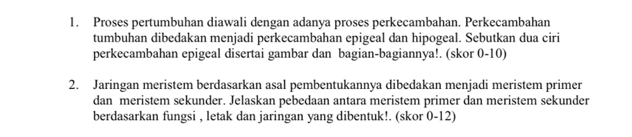 Proses pertumbuhan diawali dengan adanya proses perkecambahan. Perkecambahan 
tumbuhan dibedakan menjadi perkecambahan epigeal dan hipogeal. Sebutkan dua ciri 
perkecambahan epigeal disertai gambar dan bagian-bagiannya!. (skor 0-10) 
2. Jaringan meristem berdasarkan asal pembentukannya dibedakan menjadi meristem primer 
dan meristem sekunder. Jelaskan pebedaan antara meristem primer dan meristem sekunder 
berdasarkan fungsi , letak dan jaringan yang dibentuk!. (skor 0-12)