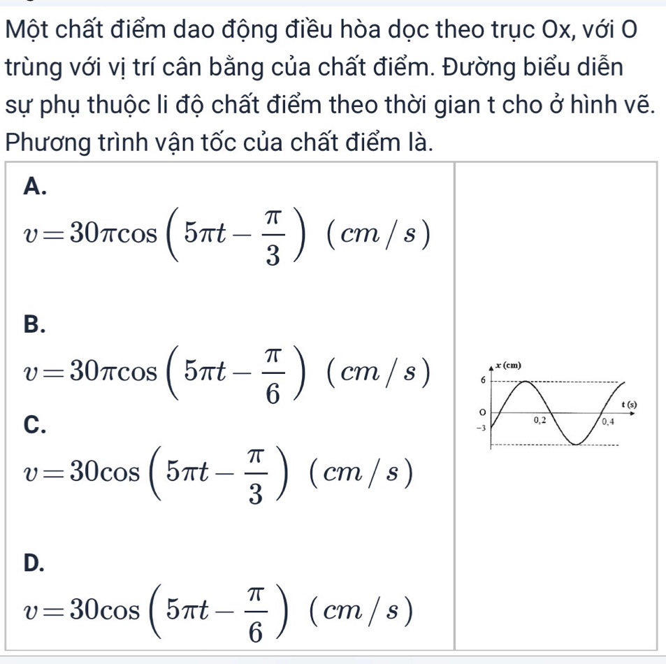 Một chất điểm dao động điều hòa dọc theo trục Ox, với O
trùng với vị trí cân bằng của chất điểm. Đường biểu diễn
sự phụ thuộc li độ chất điểm theo thời gian t cho ở hình vẽ.
Phương trình vận tốc của chất điểm là.
A.
v=30π cos (5π t- π /3 )(cm/s)
B.
v=30π cos (5π t- π /6 )(cm/s)
C.
v=30cos (5π t- π /3 )(cm/s)
D.
v=30cos (5π t- π /6 )(cm/s)