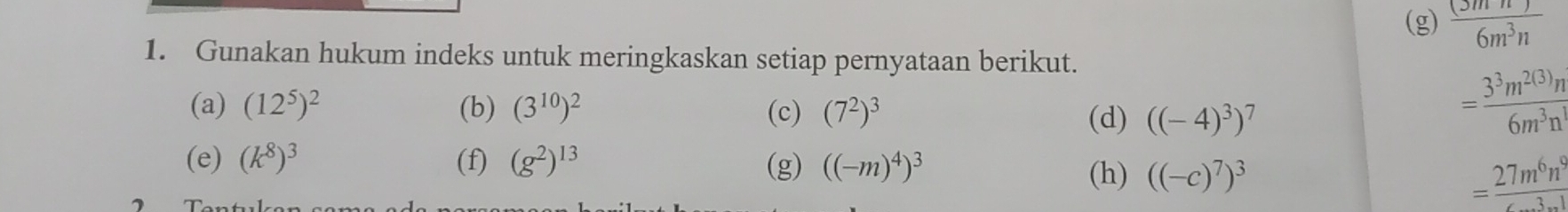  (3mn)/6m^3n 
1. Gunakan hukum indeks untuk meringkaskan setiap pernyataan berikut. 
(a) (12^5)^2 (b) (3^(10))^2 (c) (7^2)^3
(d) ((-4)^3)^7
= 3^3m^(2(3))n/6m^3n^1 
(e) (k^8)^3 (f) (g^2)^13 (g) ((-m)^4)^3
(h) ((-c)^7)^3
= 27m^6n^9/6m^3n^1 