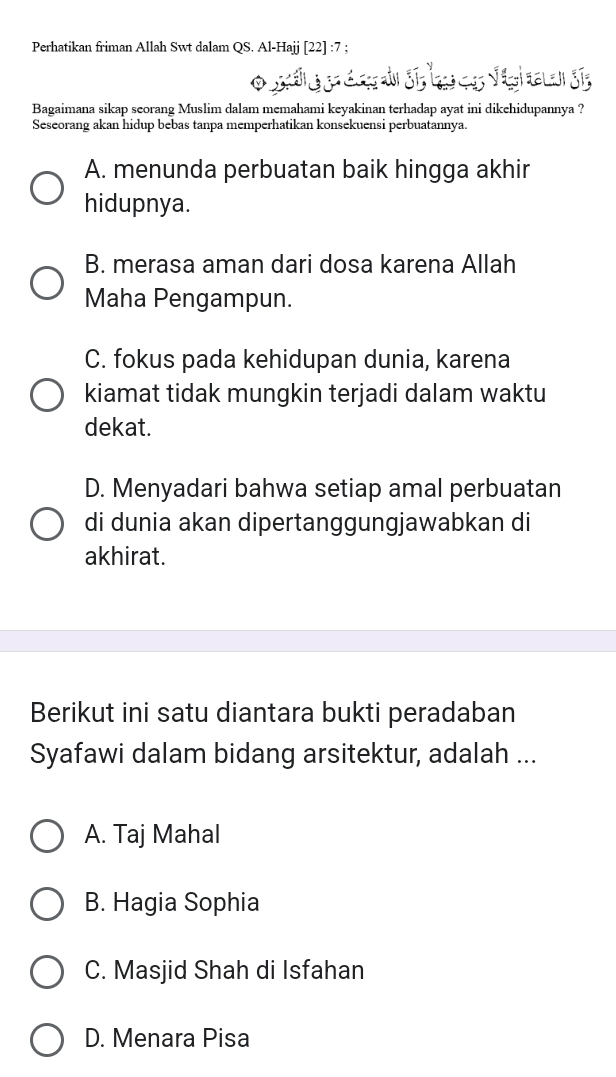 Perhatikan friman Allah Swt dalam QS. Al-Hajj [22] :7 ;
Bagaimana sikap seorang Muslim dalam memahami keyakinan terhadap ayat ini dikehidupannya ?
Seseorang akan hidup bebas tanpa memperhatikan konsekuensi perbuatannya.
A. menunda perbuatan baik hingga akhir
hidupnya.
B. merasa aman dari dosa karena Allah
Maha Pengampun.
C. fokus pada kehidupan dunia, karena
kiamat tidak mungkin terjadi dalam waktu
dekat.
D. Menyadari bahwa setiap amal perbuatan
di dunia akan dipertanggungjawabkan di
akhirat.
Berikut ini satu diantara bukti peradaban
Syafawi dalam bidang arsitektur, adalah ...
A. Taj Mahal
B. Hagia Sophia
C. Masjid Shah di Isfahan
D. Menara Pisa