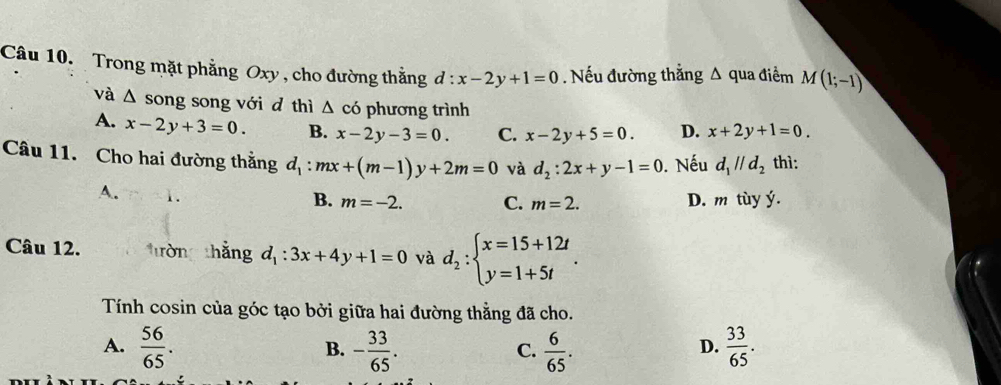 Trong mặt phẳng Oxy , cho đường thằng d:x-2y+1=0. Nếu đường thẳng Δ qua điểm M(1;-1)
và △ song song với d thì △ co phương trình
A. x-2y+3=0. B. x-2y-3=0. C. x-2y+5=0 D. x+2y+1=0. 
Câu 11. Cho hai đường thẳng d_1:mx+(m-1)y+2m=0 và d_2:2x+y-1=0. Nếu d_1parallel d_2 thì:
A. 1.
B. m=-2. C. m=2. D. m tùy ý.
Câu 12. trờng thắng d_1:3x+4y+1=0 và d_2:beginarrayl x=15+12t y=1+5tendarray.. 
Tính cosin của góc tạo bởi giữa hai đường thẳng đã cho.
A.  56/65 . - 33/65 .  6/65 .  33/65 . 
B.
C.
D.