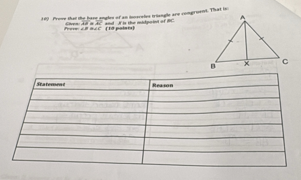 Prove that the base angles of an isosceles triangle are congruent. That is: 
Given: overline AB≌ overline AC and X is the midpoint of BC. 
Prove: ∠ B≌ ∠ C (10 points) 
Statement Reason