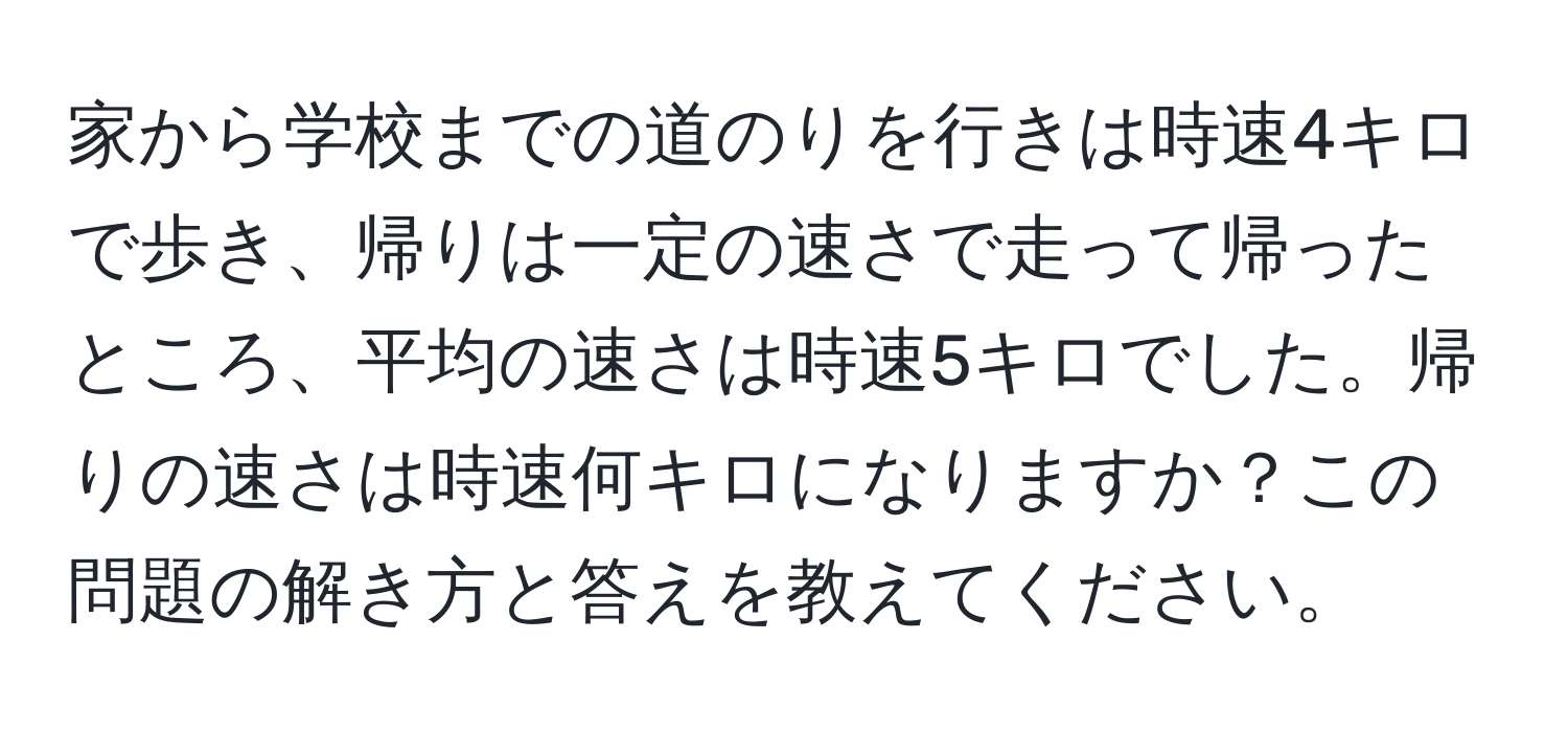 家から学校までの道のりを行きは時速4キロで歩き、帰りは一定の速さで走って帰ったところ、平均の速さは時速5キロでした。帰りの速さは時速何キロになりますか？この問題の解き方と答えを教えてください。