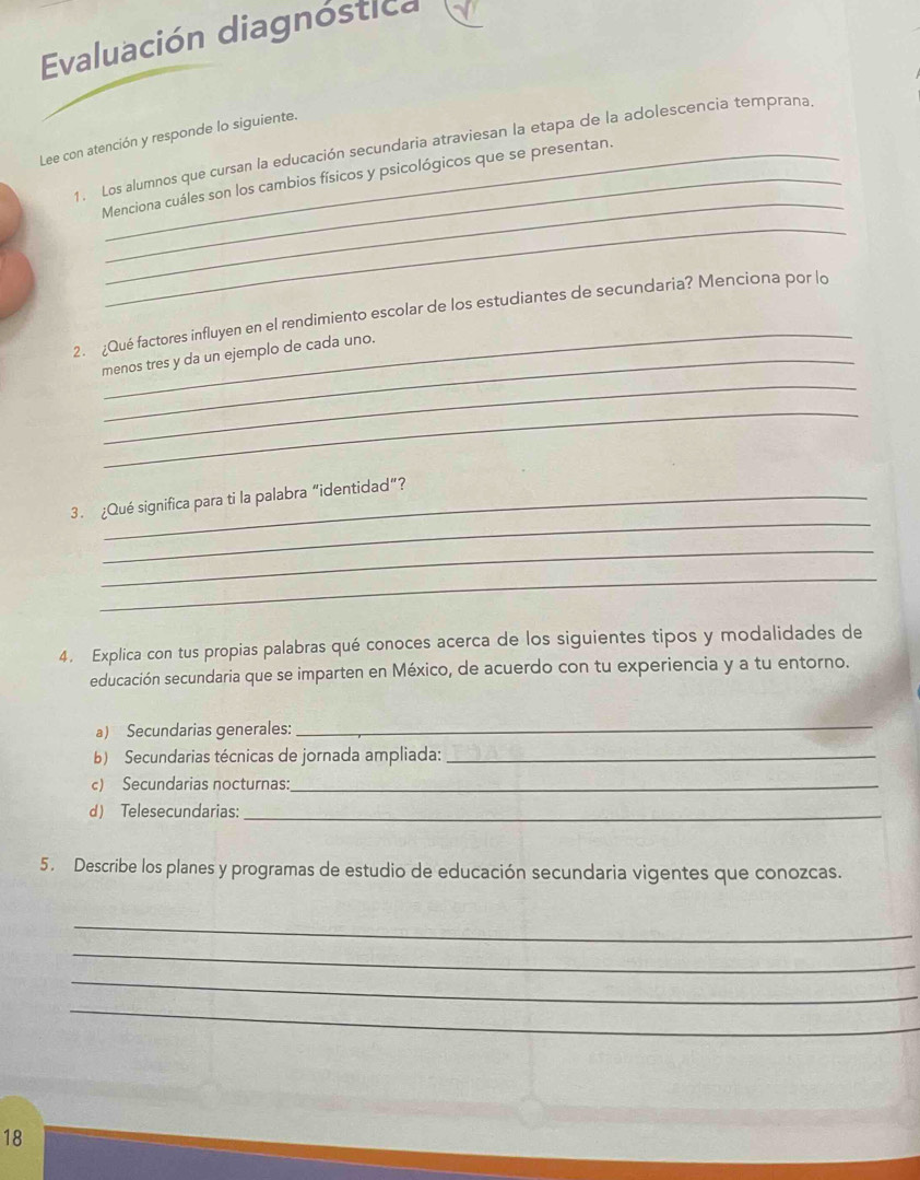 Evaluación diagnóstica 
Lee con atención y responde lo siguiente. 
_ 
1. Los alumnos que cursan la educación secundaria atraviesan la etapa de la adolescencia temprana. 
Menciona cuáles son los cambios físicos y psicológicos que se presentan. 
_ 
_ 
2. ¿Qué factores influyen en el rendimiento escolar de los estudiantes de secundaria? Menciona por lo 
_ 
menos tres y da un ejemplo de cada uno. 
_ 
_ 
3. ¿Qué significa para ti la palabra “identidad”? 
_ 
_ 
4. Explica con tus propias palabras qué conoces acerca de los siguientes tipos y modalidades de 
educación secundaria que se imparten en México, de acuerdo con tu experiencia y a tu entorno. 
a) Secundarias generales: 
_ 
b) Secundarias técnicas de jornada ampliada:_ 
c) Secundarias nocturnas:_ 
d) Telesecundarias:_ 
5. Describe los planes y programas de estudio de educación secundaria vigentes que conozcas. 
_ 
_ 
_ 
_ 
18