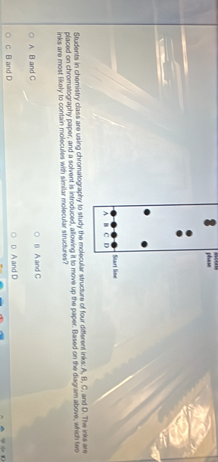 Students in chemistry class are using chromatograpucture of four different inks: A, B, C, and D. The inks are
placed on chromatography paper, and a solvent is introduced, allowing it to move up the paper. Based on the diagram above, which two
inks are most likely to contain molecules with similar molecular structures?
B A and C
A B and C
D. A and D
c B and D