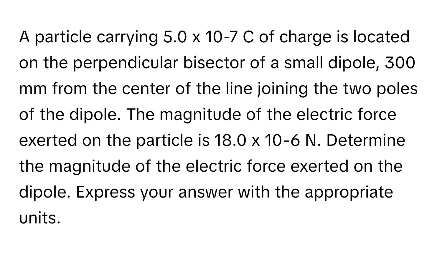 A particle carrying 5.0 x 10-7 C of charge is located on the perpendicular bisector of a small dipole, 300 mm from the center of the line joining the two poles of the dipole. The magnitude of the electric force exerted on the particle is 18.0 x 10-6 N. Determine the magnitude of the electric force exerted on the dipole. Express your answer with the appropriate units.