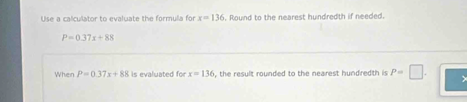 Use a calculator to evaluate the formula for x=136. Round to the nearest hundredth if needed.
P=0.37x+88
When P=0.37x+88 is evaluated for x=136 , the result rounded to the nearest hundredth is P=□.