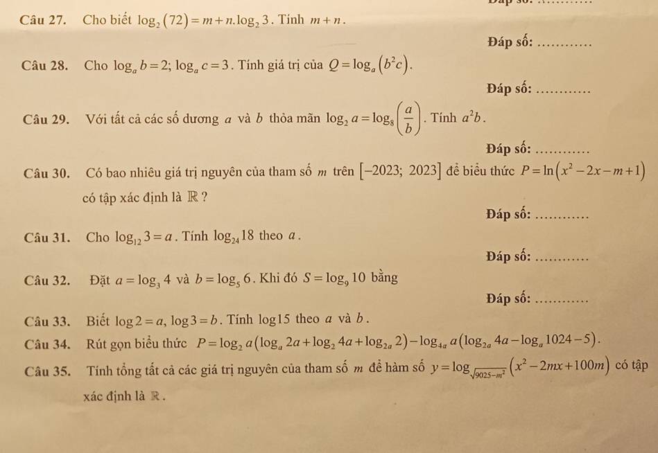 Cho biết log _2(72)=m+n.log _23. Tinh m+n. 
Đáp số:_ 
Câu 28. Cho log _ab=2; log _ac=3. Tính giá trị ciaQ=log _a(b^2c). 
Đáp số:_ 
Câu 29. Với tất cả các số dương a và b thỏa mãn log _2a=log _8( a/b ). Tính a^2b. 
Đáp số:_ 
Câu 30. Có bao nhiêu giá trị nguyên của tham số m trên [-2023;2023] đề biểu thức P=ln (x^2-2x-m+1)
có tập xác định là R? 
Đáp số:_ 
Câu 31. Cho log _123=a. Tính log _2418 theo a. 
Đáp số:_ 
Câu 32. Đặt a=log _34 và b=log _56. Khi đó S=log _910 bằng 
Đáp số:_ 
Câu 33. Biết log 2=a, log 3=b. Tính log15 theo a và b. 
Câu 34. Rút gọn biểu thức P=log _2a(log _a2a+log _24a+log _2a2)-log _4aa(log _2a4a-log _a1024-5). 
Câu 35. Tính tổng tất cả các giá trị nguyên của tham số m đề hàm số y=log _sqrt(9025-m^2)(x^2-2mx+100m) có tập 
xác định là R .