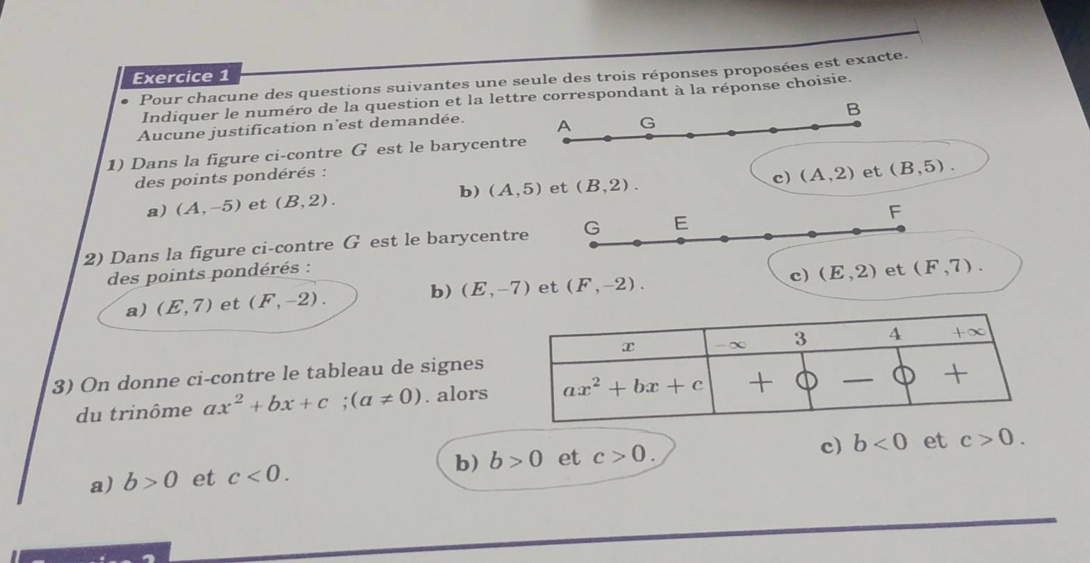 Pour chacune des questions suivantes une seule des trois réponses proposées est exacte.
Indiquer le numéro de la question et la lettre correspondant à la réponse choisie.
B
Aucune justification n'est demandée.
A G
1) Dans la figure ci-contre G est le barycentre
des points pondérés :
c) (A,2) et (B,5).
a) (A,-5) et (B,2). b) (A,5) et (B,2).
2) Dans la figure ci-contre G est le barycentre G E F
des points pondérés : et (F,7).
a) (E,7) et (F,-2). b) (E,-7) et (F,-2).
c) (E,2)
3) On donne ci-contre le tableau de signes
du trinôme ax^2+bx+c;(a!= 0). alors
c)
b) b>0 et c>0. b<0</tex> et c>0.
a) b>0 et c<0.