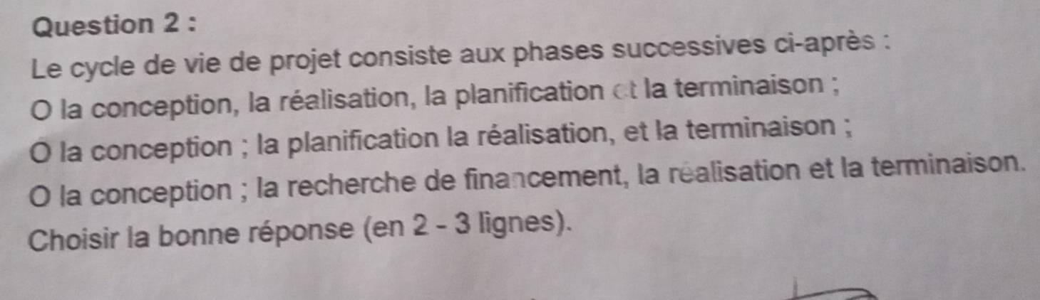 Le cycle de vie de projet consiste aux phases successives ci-après : 
O la conception, la réalisation, la planification et la terminaison ; 
O la conception ; la planification la réalisation, et la terminaison ; 
O la conception ; la recherche de financement, la réalisation et la terminaison. 
Choisir la bonne réponse (en 2 - 3 lignes).