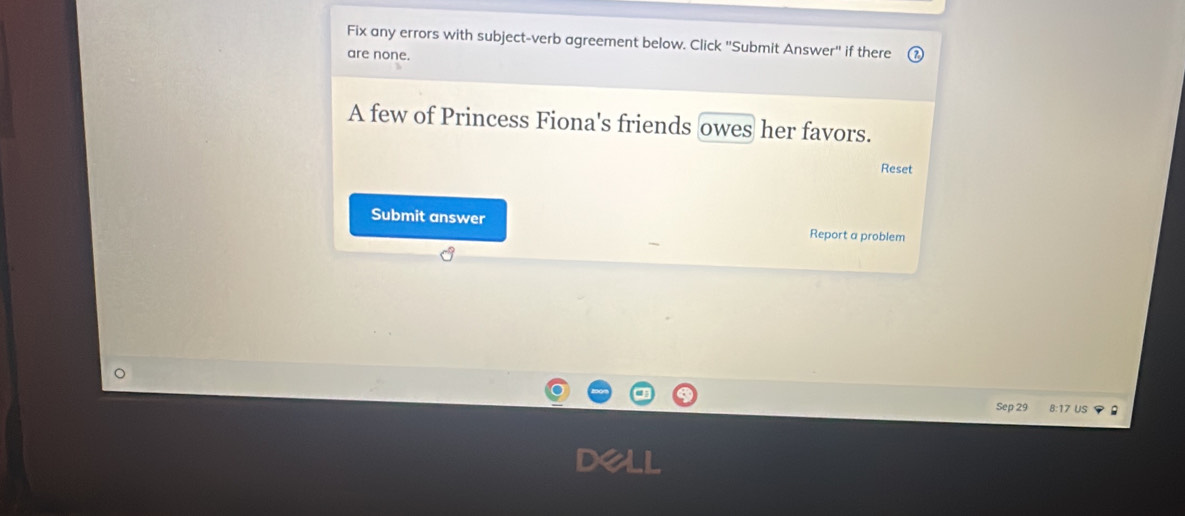 Fix any errors with subject-verb agreement below. Click ''Submit Answer'' if there 
are none. 
A few of Princess Fiona's friends owes her favors. 
Reset 
Submit answer Report a problem 
Sep 29 8:17 Us