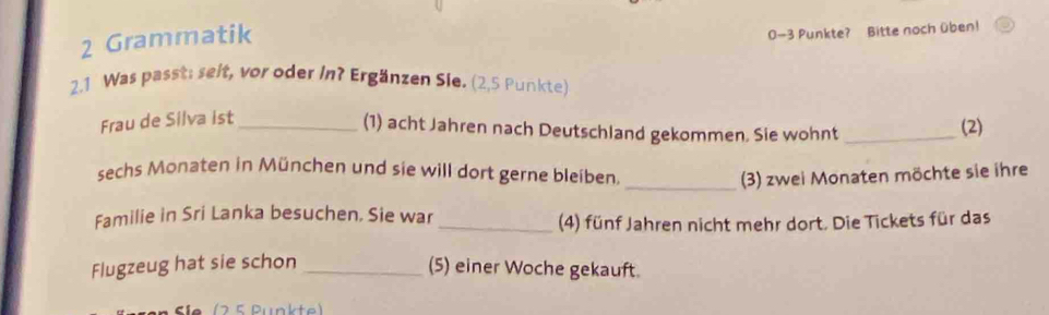 Grammatik
0-3 Punkte? Bitte noch üben! 
2.1 Was passt: selt, vor oder In? Ergänzen Sle. (2,5 Punkte) 
Frau de Silva ist_ 
(1) acht Jahren nach Deutschland gekommen. Sie wohnt _(2) 
sechs Monaten in München und sie will dort gerne bleiben. 
_(3) zwei Monaten möchte sie ihre 
Familie in Sri Lanka besuchen. Sie war_ 
(4) fünf Jahren nicht mehr dort. Die Tickets für das 
Flugzeug hat sie schon _(5) einer Woche gekauft. 
( 2 5 Pünkte)