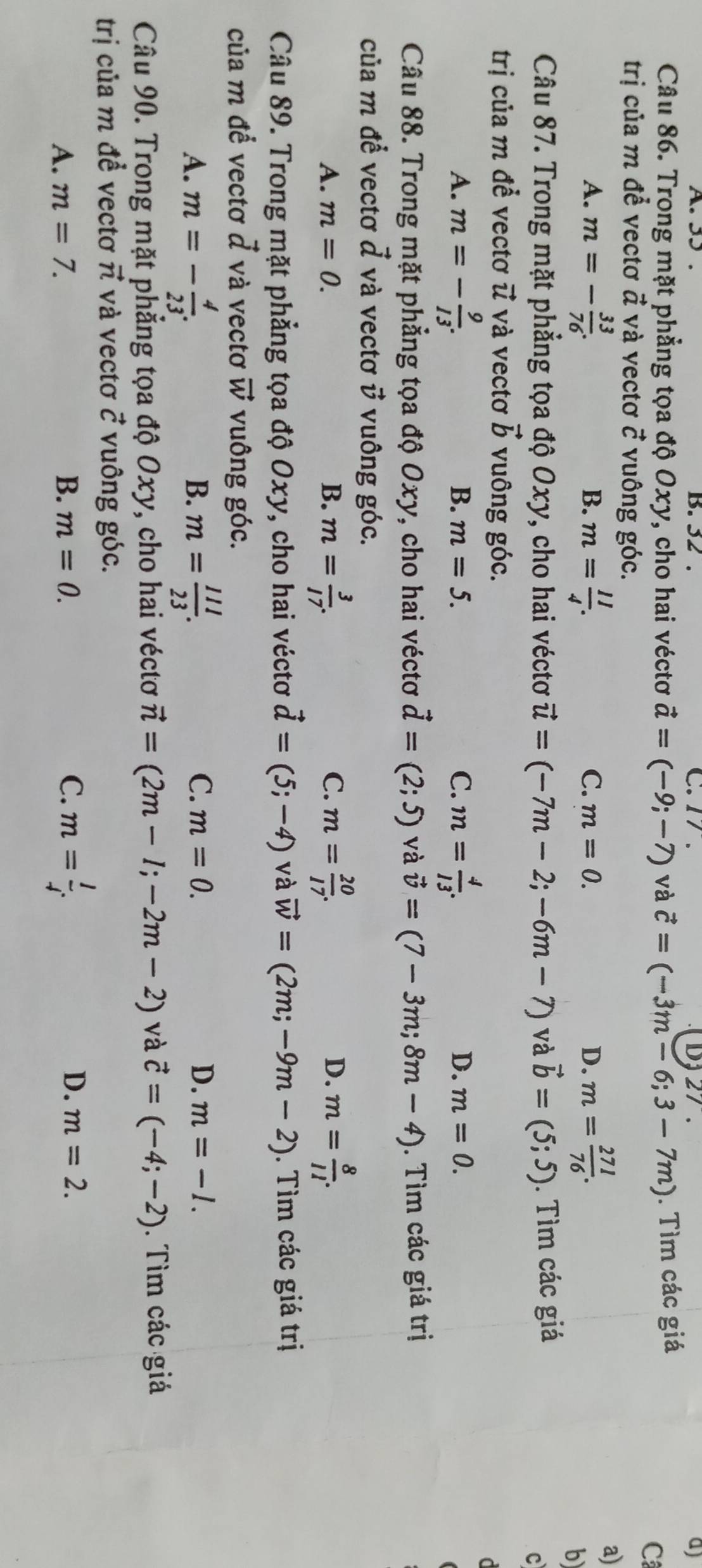 32 . C. 17. D, 27 . a)
Câu 86. Trong mặt phẳng tọa độ Oxy, cho hai véctơ vector a=(-9;-7) và vector c=(-3m-6;3-7m). Tìm các giá
C
trị của m để vectơ द và vectơ ở vuông góc.
A. m=- 33/76 . m= 11/4 . m= 271/76 .
a)
B.
C. m=0. D.
b
Câu 87. Trong mặt phẳng tọa độ Oxy, cho hai véctơ vector u=(-7m-2;-6m-7) và vector b=(5;5). Tìm các giá
c
trị của m để vectơ vector u và vectơ vector b vuông góc.
d
A. m=- 9/13 . m= 4/13 .
B. m=5. C. D. m=0.
Câu 88. Trong mặt phẳng tọa độ Oxy, cho hai véctơ vector d=(2;5) và vector v=(7-3m;8m-4). Tìm các giá trị
của m để vectơ vector d và vectơ  vuông góc.
C.
D.
A. m=0. B. m= 3/17 . m= 20/17 . m= 8/11 .
Câu 89. Trong mặt phẳng tọa độ Oxy, cho hai véctơ vector d=(5;-4) và vector w=(2m;-9m-2). Tìm các giá trị
của m đề vectơ ở và vectơ vector W vuông góc.
A. m=- 4/23 . m= 111/23 .
B.
C. m=0. D. m=-l.
Câu 90. Trong mặt phẳng tọa độ Oxy, cho hai véctơ vector n=(2m-l;-2m-2) và vector c=(-4;-2).  Tìm các giá
trị của m đề vectơ π và vectơ vector C vuông góc.
A. m=7. B. m=0. C. m= l/i  D. m=2.