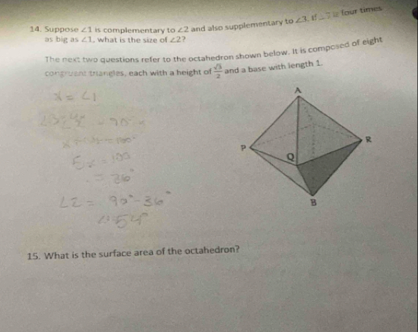 Suppose ∠ 1 is complementary to ∠ 2 and also supplementary to ∠ 3 If_ s four times 
as big as ∠ 1 , what is the size of ∠ 2 ? 
The next two questions refer to the octahedron shown below. It is composed of eight 
congruant triangles, each with a height of  sqrt(3)/2  and a base with length 1. 
15. What is the surface area of the octahedron?