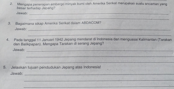 Mengapa penerapan embargo minyak bumi oleh Amerika Serikat merupakan suatu ancaman yang 
besar terhadap Jepang? 
Jawab:_ 
_ 
3. Bagaimana sikap Amerika Serikat dalam ABDACOM? 
Jawab:_ 
_ 
4. Pada tanggal 11 Januari 1942 Jepang mendarat di Indonesia dan menguasai Kalimantan (Tarakan 
dan Balikpapan). Mengapa Tarakan di serang Jepang? 
Jawab:_ 
_ 
_ 
5. Jelaskan tujuan pendudukan Jepang atas Indonesial 
Jawab:_ 
_ 
_