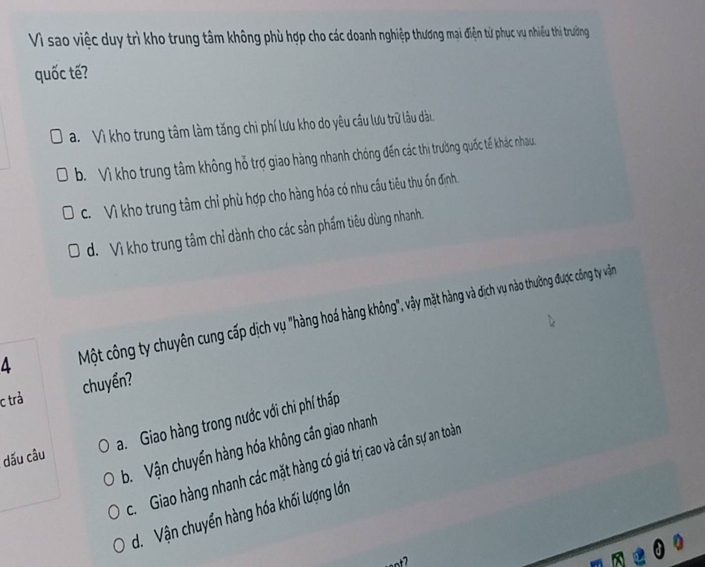 Vì sao việc duy trì kho trung tâm không phù hợp cho các doanh nghiệp thương mại điện tử phục vu nhiều thị trưởng
quốc tế?
a. Vì kho trung tâm làm tăng chi phí lưu kho do yêu cầu lưu trữ lâu dài
b. Vì kho trung tâm không hỗ trợ giao hàng nhanh chóng đến các thị trường quốc tế khác nhau.
C. Vì kho trung tâm chỉ phù hợp cho hàng hóa có nhu cầu tiêu thu ốn định
d. Vì kho trung tâm chỉ dành cho các sản phẩm tiêu dùng nhanh.
a
Một công ty chuyên cung cấp dịch vụ "hàng hoá hàng không", vậy mặt hàng và dịch vụ nào thường được công ty vận
c trả chuyền?
a. Giao hàng trong nước với chi phí thấp
b Vận chuyển hàng hóa không cần giao nhanh
dấu câu
c. Giao hàng nhanh các mặt hàng có giá trị cao và cần sự an toàn
d. Vận chuyển hàng hóa khối lượng lớn