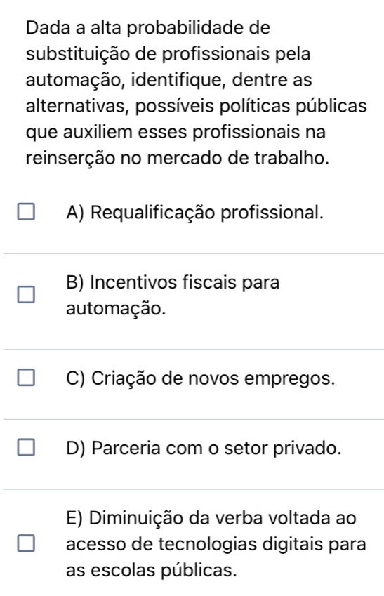 Dada a alta probabilidade de
substituição de profissionais pela
automação, identifique, dentre as
alternativas, possíveis políticas públicas
que auxiliem esses profissionais na
reinserção no mercado de trabalho.
A) Requalificação profissional.
B) Incentivos fiscais para
automação.
C) Criação de novos empregos.
D) Parceria com o setor privado.
E) Diminuição da verba voltada ao
acesso de tecnologias digitais para
as escolas públicas.