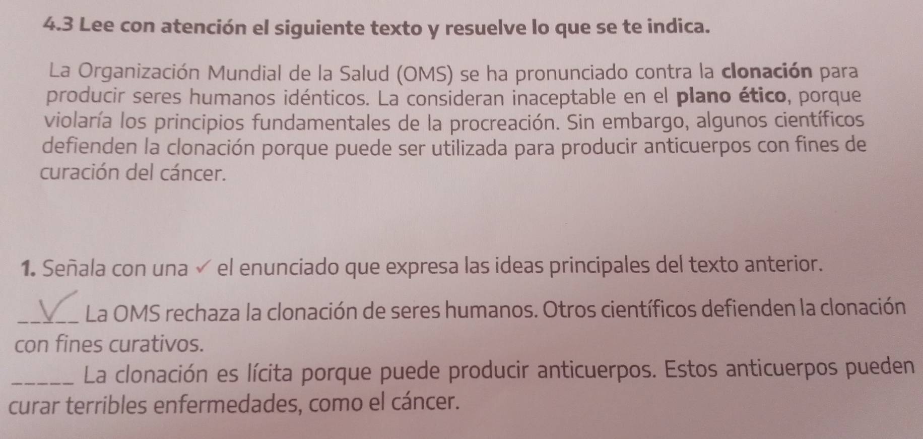 4.3 Lee con atención el siguiente texto y resuelve lo que se te indica. 
La Organización Mundial de la Salud (OMS) se ha pronunciado contra la clonación para 
producir seres humanos idénticos. La consideran inaceptable en el plano ético, porque 
violaría los principios fundamentales de la procreación. Sin embargo, algunos científicos 
defienden la clonación porque puede ser utilizada para producir anticuerpos con fines de 
curación del cáncer. 
1. Señala con una √ el enunciado que expresa las ideas principales del texto anterior. 
_ La OMS rechaza la clonación de seres humanos. Otros científicos defienden la clonación 
con fines curativos. 
_La clonación es lícita porque puede producir anticuerpos. Estos anticuerpos pueden 
curar terribles enfermedades, como el cáncer.