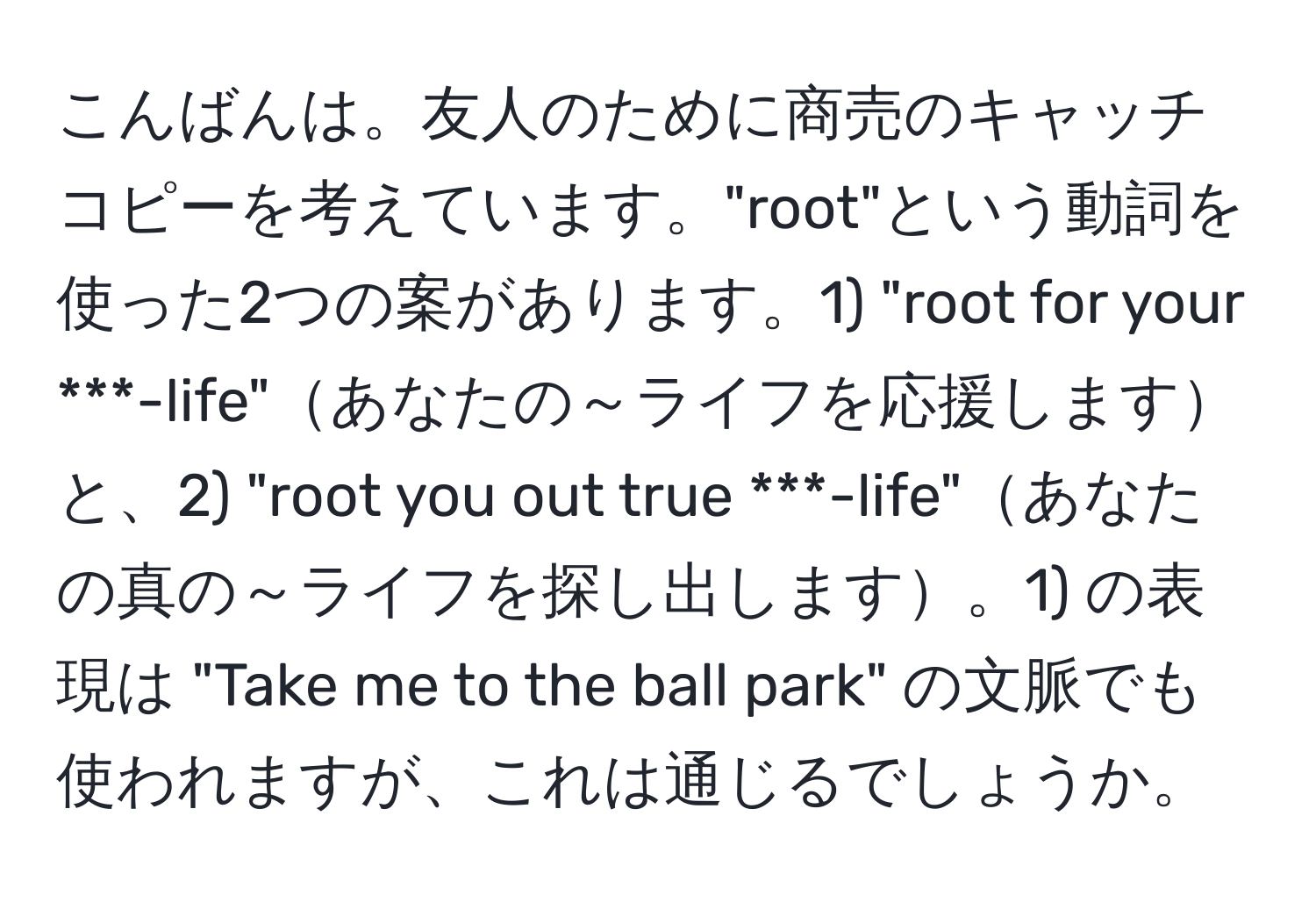 こんばんは。友人のために商売のキャッチコピーを考えています。"root"という動詞を使った2つの案があります。1) "root for your ***-life"あなたの～ライフを応援しますと、2) "root you out true ***-life"あなたの真の～ライフを探し出します。1) の表現は "Take me to the ball park" の文脈でも使われますが、これは通じるでしょうか。