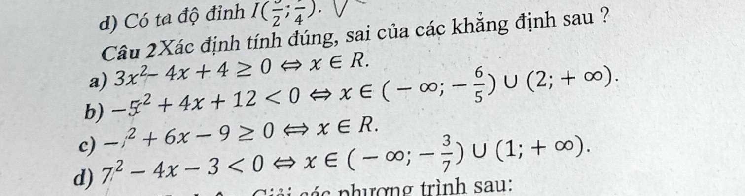 d) Có ta độ đỉnh I(frac 2;frac 4). 
Câu 2Xác định tính đúng, sai của các khắng định sau ?
a) 3x^2-4x+4≥ 0Leftrightarrow x∈ R.
b) -5^2+4x+12<0Leftrightarrow x∈ (-∈fty ;- 6/5 )∪ (2;+∈fty ).
c) -x^2+6x-9≥ 0 Leftrightarrow x∈ R.
d) 7^2-4x-3<0</tex> ∈ x∈ (-∈fty ;- 3/7 )∪ (1;+∈fty ). 
p c p hượng trình sau: