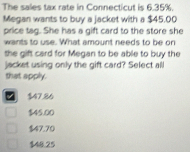 The sales tax rate in Connecticut is 6.35%.
Megan wants to buy a jacket with a $45,00
price tag. She has a gift card to the store she
wants to use. What amount needs to be on
the gift card for Megan to be able to buy the
jacket using only the gift card? Select all
that apply.
$47.26
$45.00
$47.70
48.25