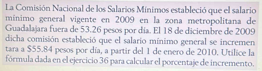 La Comisión Nacional de los Salarios Mínimos estableció que el salario 
mínimo general vigente en 2009 en la zona metropolitana de 
Guadalajara fuera de 53.26 pesos por día. El 18 de diciembre de 2009 
dicha comisión estableció que el salario mínimo general se incremen 
tara a $55.84 pesos por día, a partir del 1 de enero de 2010. Utilice la 
fórmula dada en el ejercicio 36 para calcular el porcentaje de incremento.