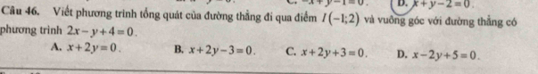 x+y-1=0. D. x+y-2=0. 
Câu 46. Viết phương trình tổng quát của đường thẳng đí qua điểm I(-1;2) và vuồng góc với đường thẳng có
phương trình 2x-y+4=0.
A. x+2y=0. B. x+2y-3=0. C. x+2y+3=0. D. x-2y+5=0.