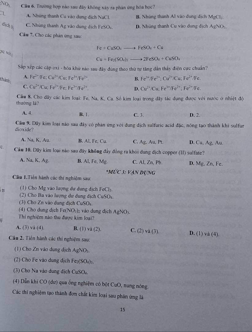 O_3
N Câu 6. Trường hợp nào sau đãy không xảy ra phản ứng hóa học?
Cl. A. Nhúng thanh Cu vào dung dịch NaCl. B. Nhúng thanh Al vào dung dịch MgCl_2.
dịch k C. Nhúng thanh Ag vào dung dịch FeSO₄. D. Nhúng thanh Cu vào dung dịch AgNO_3.
Câu 7. Cho các phản ứng sau:
Fe+CuSO_4to FeSO_4+Cu
Vc với
Cu+Fe_2(SO_4)_3to 2FeSO_4+CuSO_4
Sắp xếp các cặp oxi - hóa khử nào sau đãy đúng theo thứ tự tăng dần thấy điện cực chuẩn?
A. Fe^(2+) /) Fe; Cu^(2+)/Cu;Fe^(3+)/Fe^(2+). B. Fe^(3+)/Fe^(2+);Cu^(2+)/Cu;Fe^(2+)/Fe.
thành
C. Cu^(2+)/Cu;Fe^(2+)/Fe;Fe^(3+)/Fe^(2+). Cu^(2+)/Cu;Fe^(3+)/Fe^(2+);Fe^(2+)/Fe.
D.
Câu 8. Cho dãy các kim loại: Fe, Na, K, Ca. Số kim loại trong dãy tác dụng được với nước ở nhiệt độ
thường là?
A. 4. B. 1. C. 3. D. 2.
Câu 9. Dãy kim loại nào sau đây có phản ứng với dung dịch sulfuric acid đặc, nóng tạo thành khí sulfur
dioxide?
A. Na, K, Au. B. Al, Fe, Cu. C. Ag.Al 1, Pt. D. Cu, Ag, Au.
C. Câu 10. Dãy kim loại nào sau đây không đầy đồng ra khỏi dung dịch copper (II) sulfate?
A. Na, K, Ag. B. Al, Fe, Mg. C. A , Zn, Pb. D. Mg, Zn, Fe.
*MÚ C3: VANDUNG
Câu 1.Tiến hành các thí nghiệm sau:
ô tru (1) Cho Mg vào lượng dư dung dịch FeCl_3.
2) Cho Ba vào lượng dư dung dịch CuSO_4.
(3) Cho Zn vào dung dịch CuSO_4.
(4) Cho dung dịch Fe (NO_3) 2 vào dung địch AgNO_3.
Thí nghiệm nào thu được kim loại?
A. (3) vdot a(4). B. (1) và (2). C. (2) và (3). D. (1) và (4).
Câu 2. Tiến hành các thí nghiệm sau:
(1) Cho Zn vào dung dịch AgNO_3.
(2) Cho Fe vào dung dịch Fe_2(SO_4)_3.
(3) Cho Na vào dung dịch CuSO_4.
(4) Dẫn khí CO (dư) qua ổng nghiệm có bột CuO, nung nóng.
Các thí nghiệm tạo thành đơn chất kim loại sau phản ứng là
15