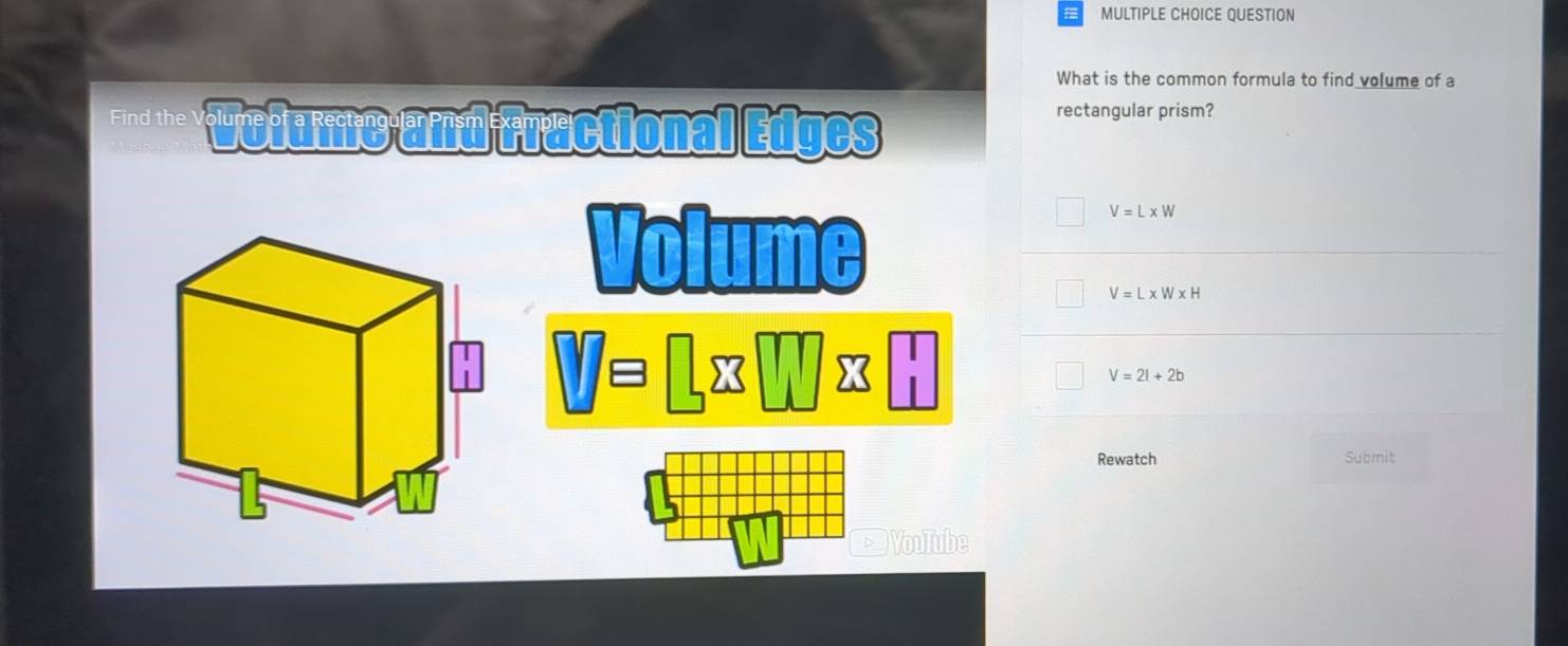 QUESTION
What is the common formula to find volume of a
Fnd the Wolume and fractional Edges
rectangular prism?
Volume
V=L* W
V=L* W* H
□ □ =□ □ □ 23□
V=2l+2b
Rewatch Submit
YouTube