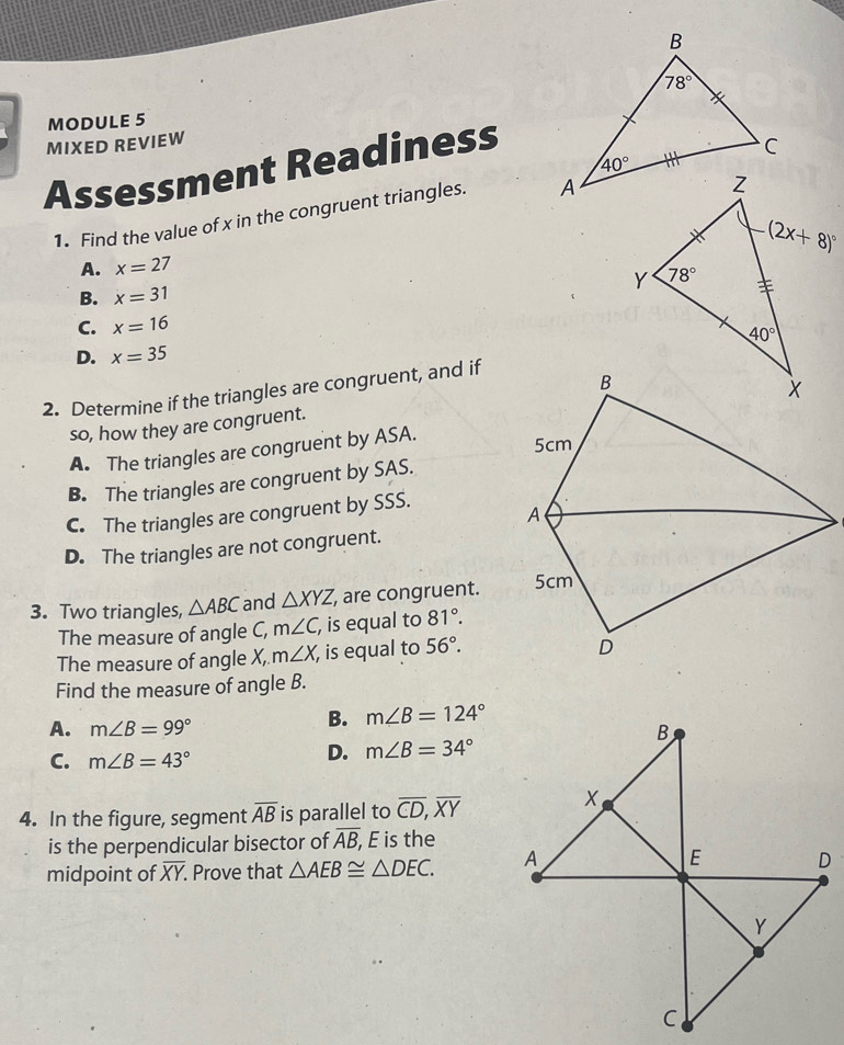 MODULE 5
MIXED REVIEW
Assessment Readiness
1. Find the value of x in the congruent triangles.
A. x=27
B. x=31
C. x=16
D. x=35
2. Determine if the triangles are congruent, and if
so, how they are congruent.
A. The triangles are congruent by ASA.
B. The triangles are congruent by SAS.
C. The triangles are congruent by SSS.
D. The triangles are not congruent.
3. Two triangles, △ ABC and △ XYZ, , are congruent.
The measure of angle C, m∠ C, , is equal to 81°.
The measure of angle X, m∠ X , is equal to 56°.
Find the measure of angle B.
B. m∠ B=124°
A. m∠ B=99°
C. m∠ B=43°
D. m∠ B=34°
4. In the figure, segment overline AB is parallel to overline CD,overline XY
is the perpendicular bisector of overline AB, E is the
midpoint of overline XY. Prove that △ AEB≌ △ DEC.